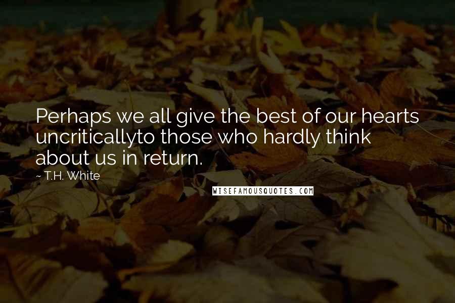 T.H. White Quotes: Perhaps we all give the best of our hearts uncriticallyto those who hardly think about us in return.