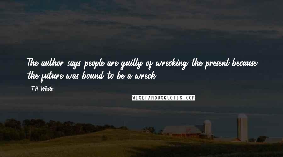 T.H. White Quotes: The author says people are guilty of wrecking the present because the future was bound to be a wreck.