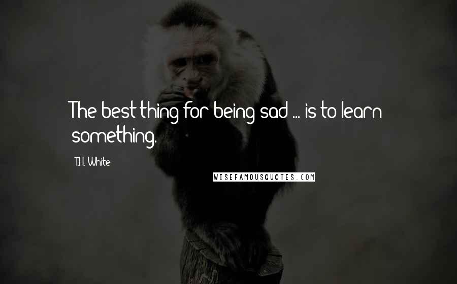 T.H. White Quotes: The best thing for being sad ... is to learn something.