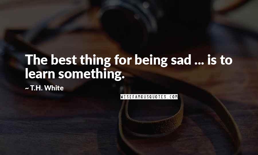 T.H. White Quotes: The best thing for being sad ... is to learn something.