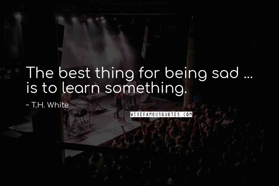 T.H. White Quotes: The best thing for being sad ... is to learn something.