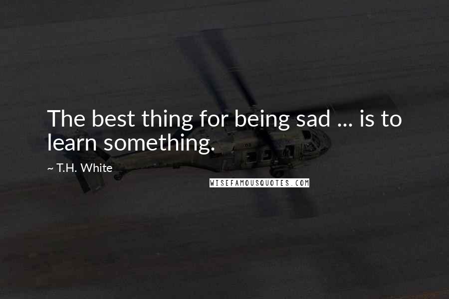 T.H. White Quotes: The best thing for being sad ... is to learn something.