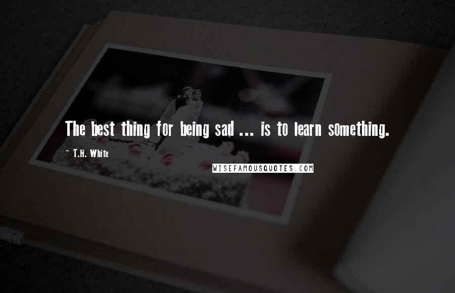 T.H. White Quotes: The best thing for being sad ... is to learn something.