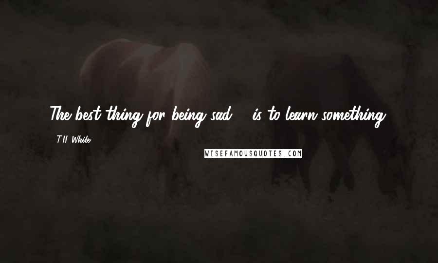 T.H. White Quotes: The best thing for being sad ... is to learn something.