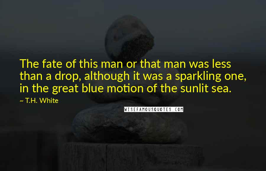 T.H. White Quotes: The fate of this man or that man was less than a drop, although it was a sparkling one, in the great blue motion of the sunlit sea.