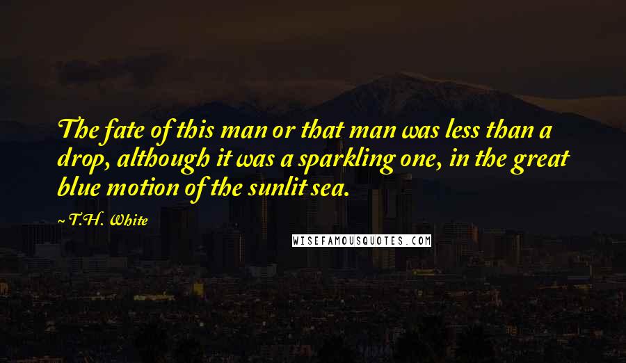 T.H. White Quotes: The fate of this man or that man was less than a drop, although it was a sparkling one, in the great blue motion of the sunlit sea.
