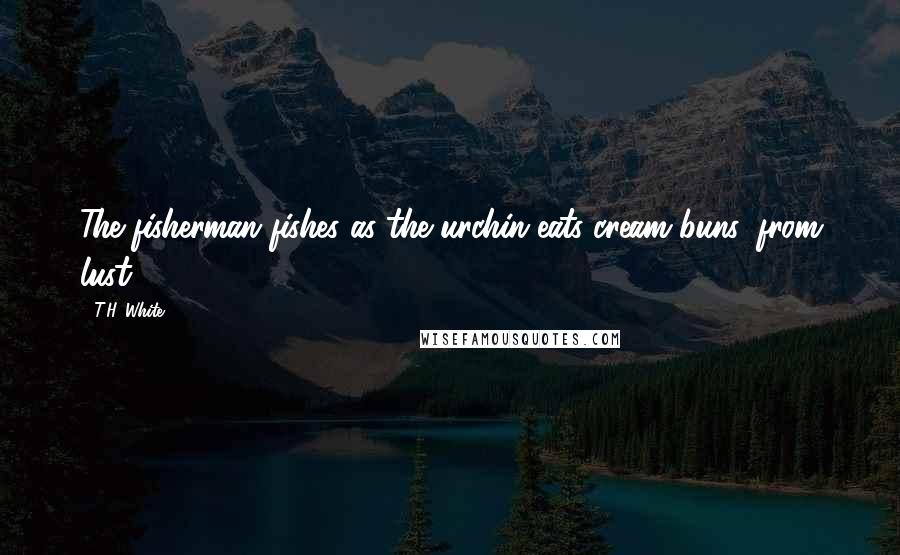 T.H. White Quotes: The fisherman fishes as the urchin eats cream buns, from lust.