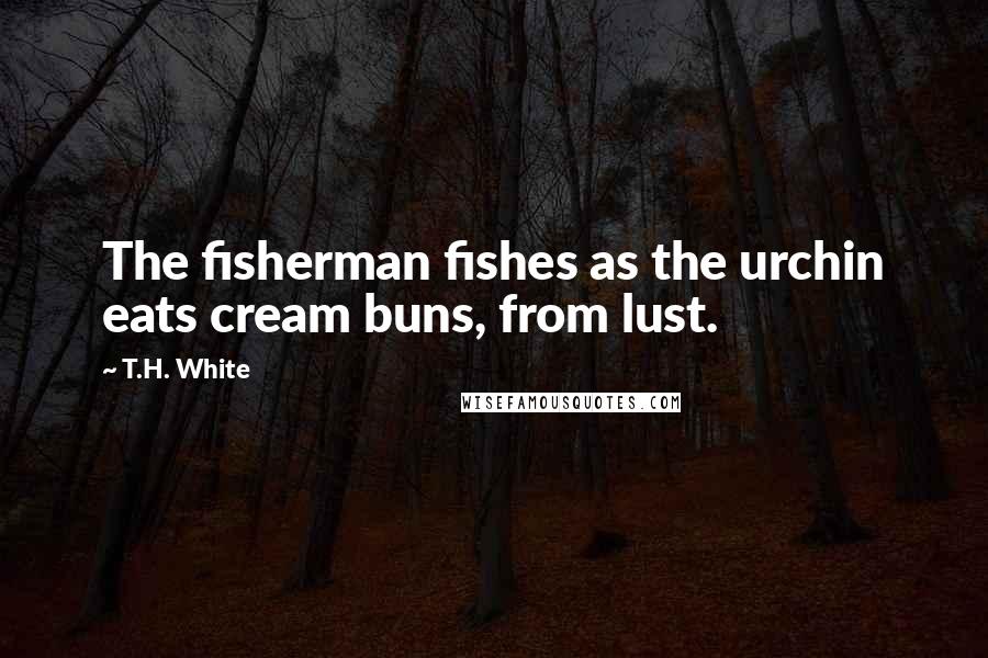 T.H. White Quotes: The fisherman fishes as the urchin eats cream buns, from lust.