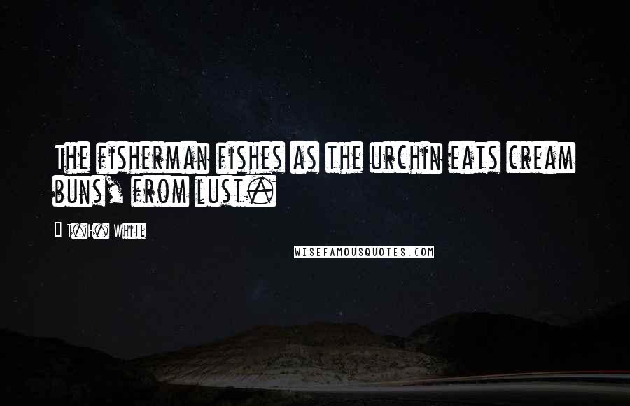 T.H. White Quotes: The fisherman fishes as the urchin eats cream buns, from lust.