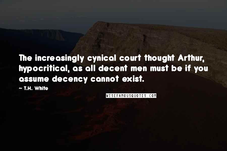 T.H. White Quotes: The increasingly cynical court thought Arthur, hypocritical, as all decent men must be if you assume decency cannot exist.