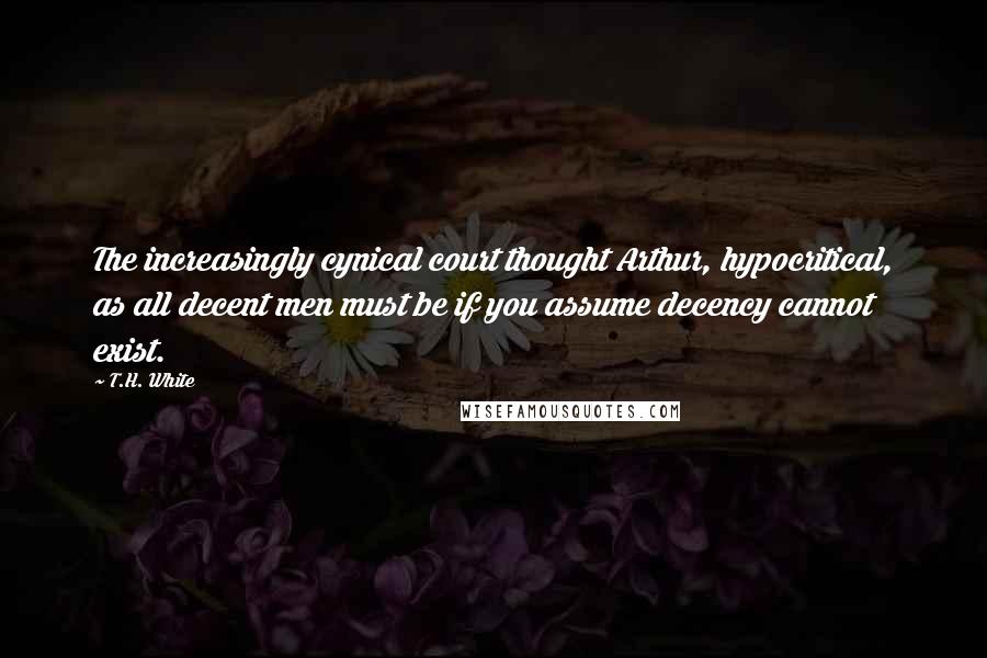 T.H. White Quotes: The increasingly cynical court thought Arthur, hypocritical, as all decent men must be if you assume decency cannot exist.