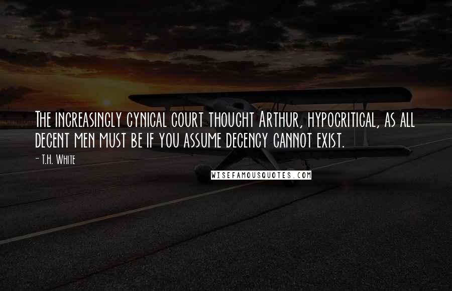 T.H. White Quotes: The increasingly cynical court thought Arthur, hypocritical, as all decent men must be if you assume decency cannot exist.