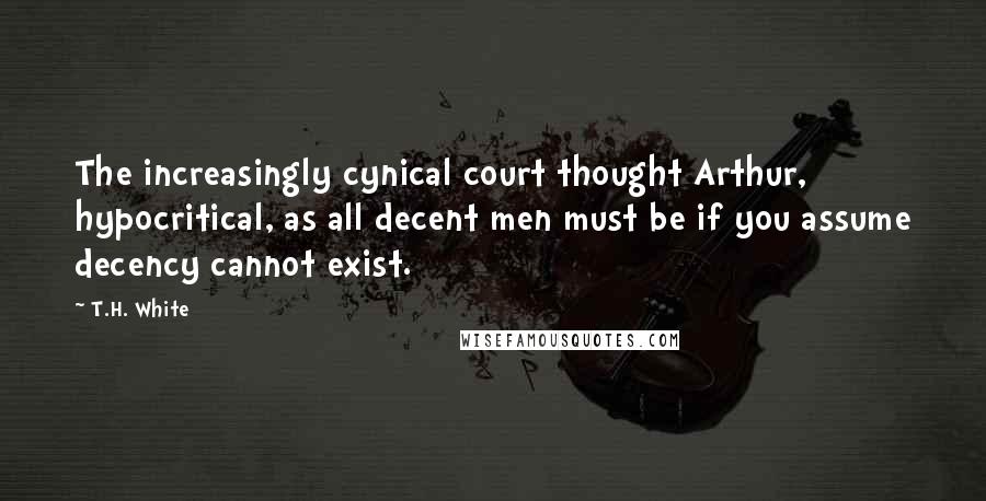 T.H. White Quotes: The increasingly cynical court thought Arthur, hypocritical, as all decent men must be if you assume decency cannot exist.