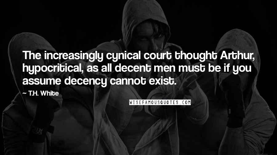T.H. White Quotes: The increasingly cynical court thought Arthur, hypocritical, as all decent men must be if you assume decency cannot exist.