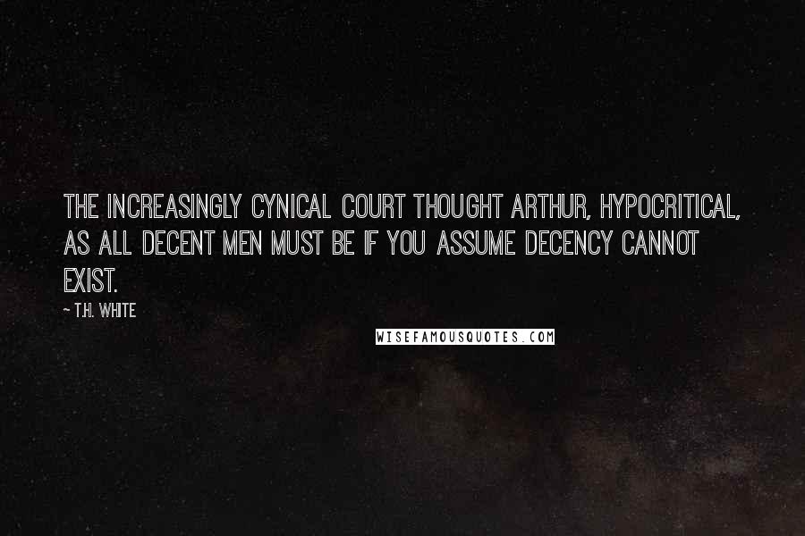 T.H. White Quotes: The increasingly cynical court thought Arthur, hypocritical, as all decent men must be if you assume decency cannot exist.