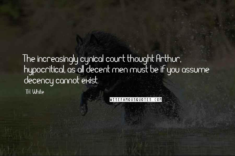 T.H. White Quotes: The increasingly cynical court thought Arthur, hypocritical, as all decent men must be if you assume decency cannot exist.