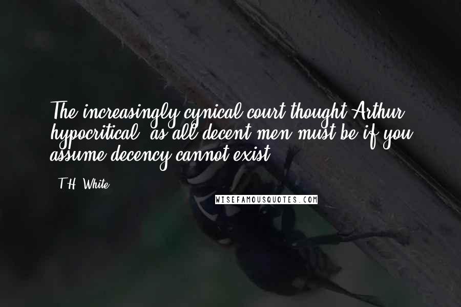 T.H. White Quotes: The increasingly cynical court thought Arthur, hypocritical, as all decent men must be if you assume decency cannot exist.