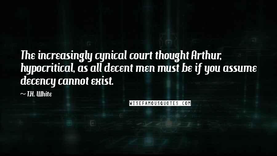 T.H. White Quotes: The increasingly cynical court thought Arthur, hypocritical, as all decent men must be if you assume decency cannot exist.