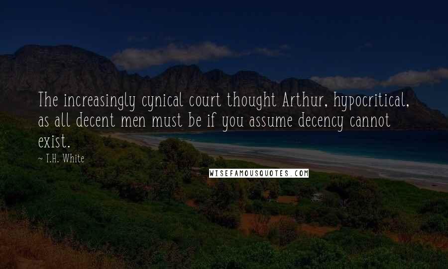 T.H. White Quotes: The increasingly cynical court thought Arthur, hypocritical, as all decent men must be if you assume decency cannot exist.