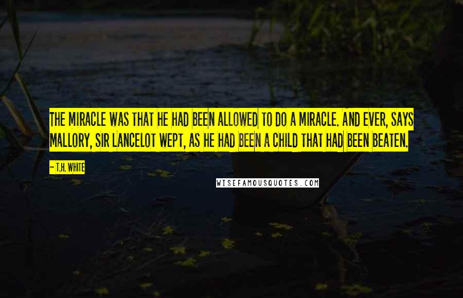 T.H. White Quotes: The miracle was that he had been allowed to do a miracle. And ever, says Mallory, Sir Lancelot wept, as he had been a child that had been beaten.