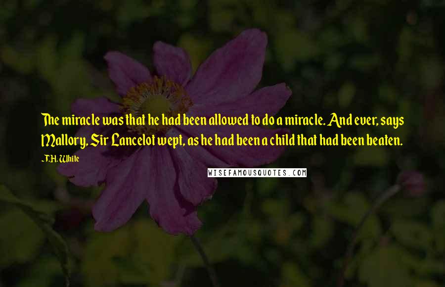 T.H. White Quotes: The miracle was that he had been allowed to do a miracle. And ever, says Mallory, Sir Lancelot wept, as he had been a child that had been beaten.