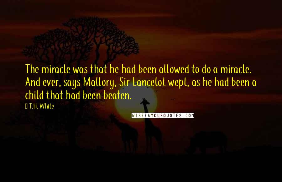 T.H. White Quotes: The miracle was that he had been allowed to do a miracle. And ever, says Mallory, Sir Lancelot wept, as he had been a child that had been beaten.