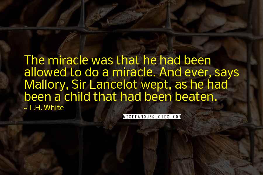 T.H. White Quotes: The miracle was that he had been allowed to do a miracle. And ever, says Mallory, Sir Lancelot wept, as he had been a child that had been beaten.