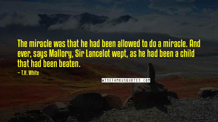 T.H. White Quotes: The miracle was that he had been allowed to do a miracle. And ever, says Mallory, Sir Lancelot wept, as he had been a child that had been beaten.