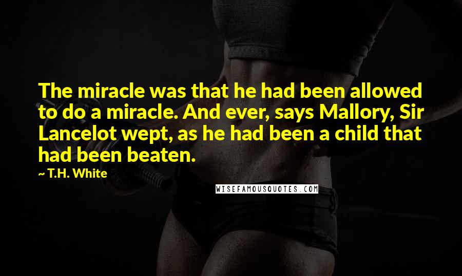 T.H. White Quotes: The miracle was that he had been allowed to do a miracle. And ever, says Mallory, Sir Lancelot wept, as he had been a child that had been beaten.