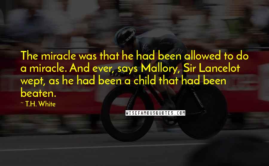 T.H. White Quotes: The miracle was that he had been allowed to do a miracle. And ever, says Mallory, Sir Lancelot wept, as he had been a child that had been beaten.