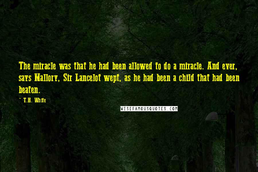 T.H. White Quotes: The miracle was that he had been allowed to do a miracle. And ever, says Mallory, Sir Lancelot wept, as he had been a child that had been beaten.