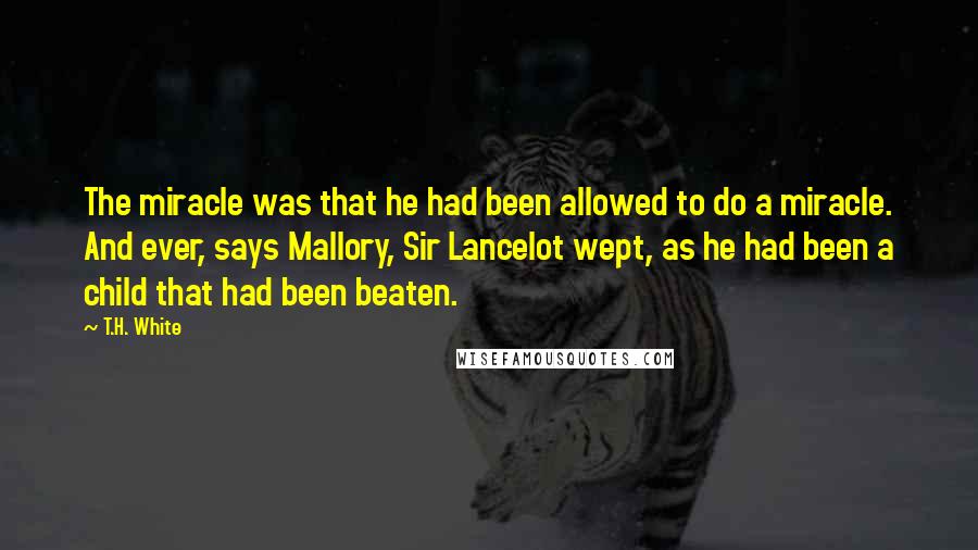 T.H. White Quotes: The miracle was that he had been allowed to do a miracle. And ever, says Mallory, Sir Lancelot wept, as he had been a child that had been beaten.