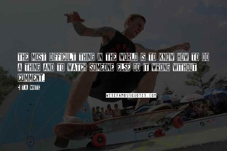 T.H. White Quotes: The most difficult thing in the world is to know how to do a thing and to watch someone else do it wrong without comment.