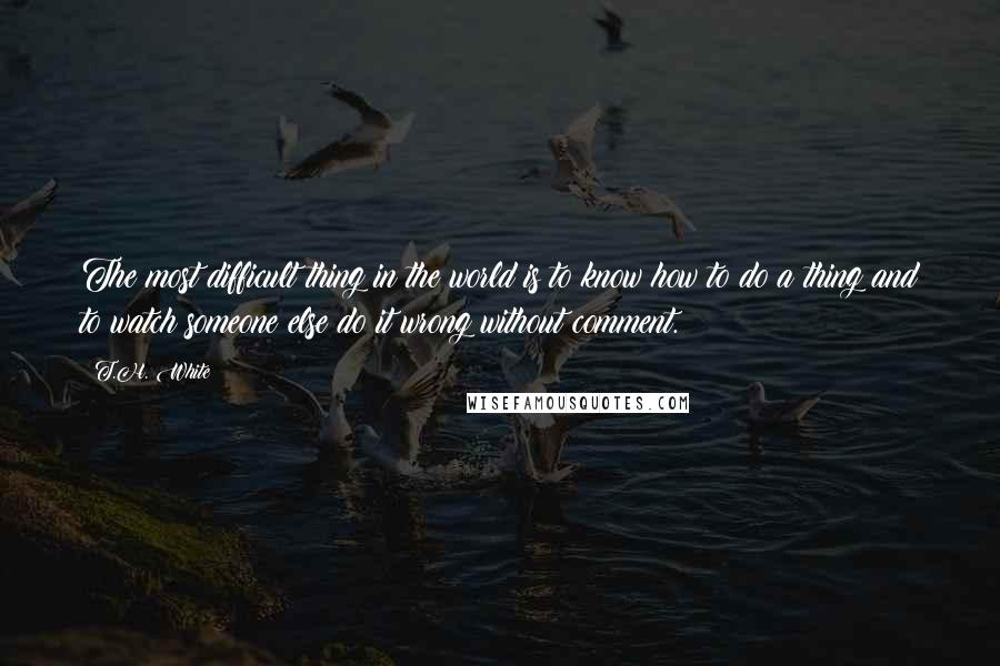 T.H. White Quotes: The most difficult thing in the world is to know how to do a thing and to watch someone else do it wrong without comment.