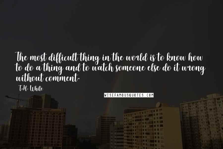 T.H. White Quotes: The most difficult thing in the world is to know how to do a thing and to watch someone else do it wrong without comment.