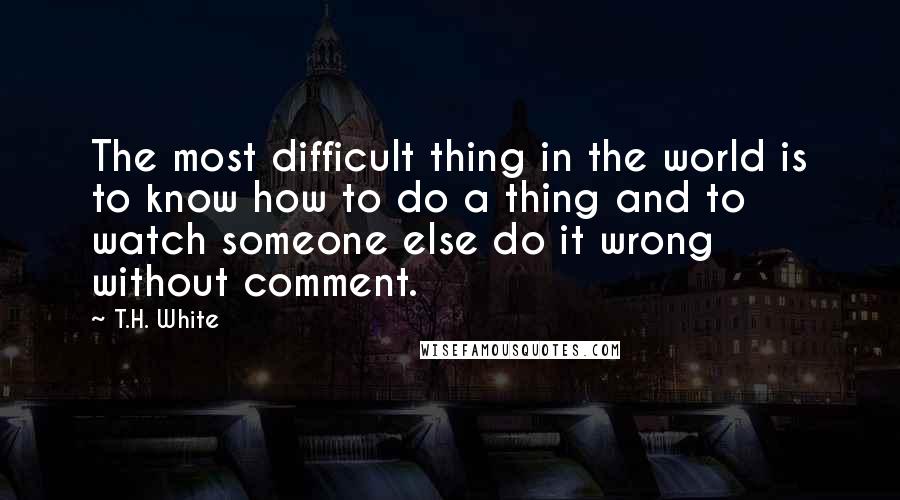 T.H. White Quotes: The most difficult thing in the world is to know how to do a thing and to watch someone else do it wrong without comment.