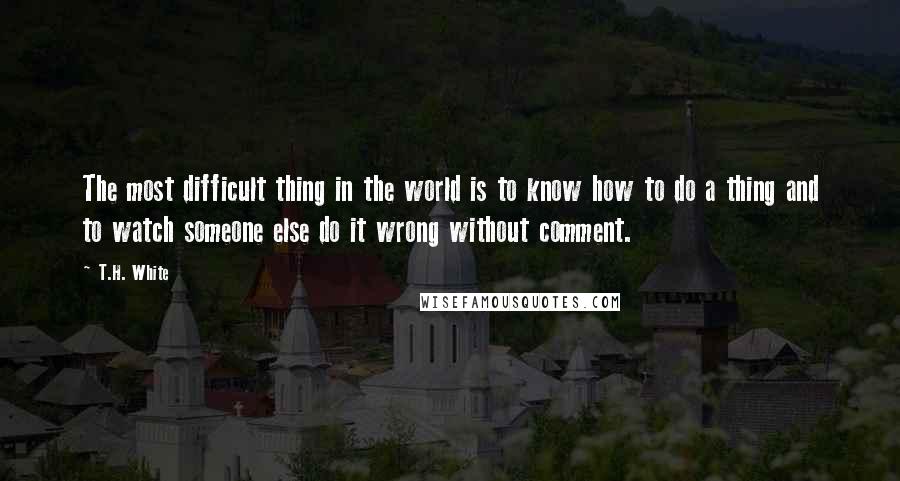 T.H. White Quotes: The most difficult thing in the world is to know how to do a thing and to watch someone else do it wrong without comment.