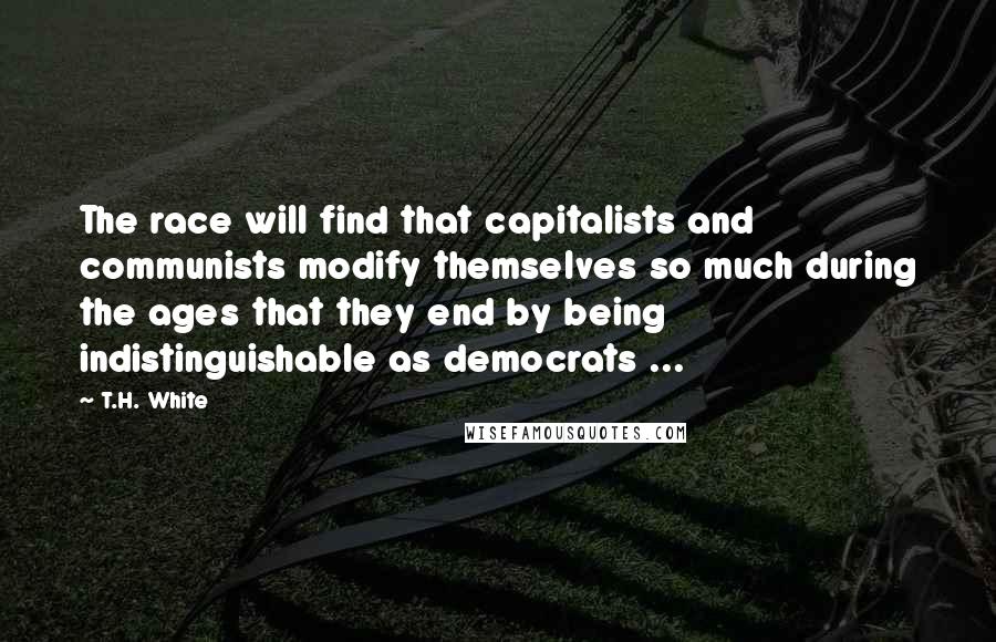 T.H. White Quotes: The race will find that capitalists and communists modify themselves so much during the ages that they end by being indistinguishable as democrats ...