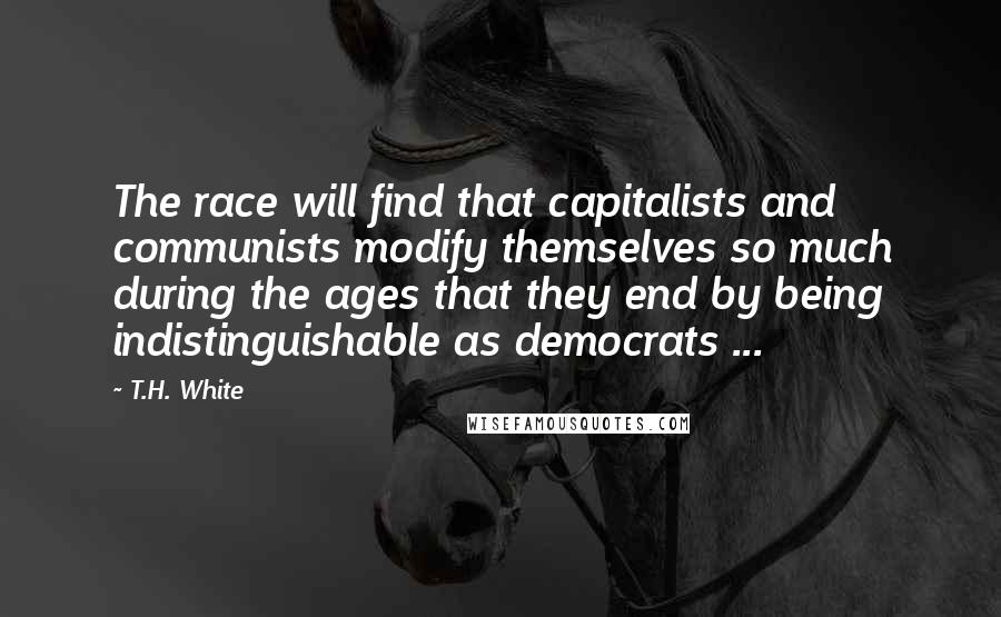 T.H. White Quotes: The race will find that capitalists and communists modify themselves so much during the ages that they end by being indistinguishable as democrats ...