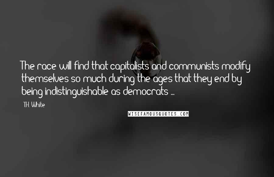 T.H. White Quotes: The race will find that capitalists and communists modify themselves so much during the ages that they end by being indistinguishable as democrats ...