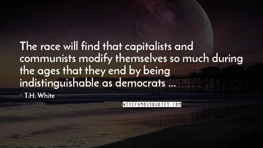 T.H. White Quotes: The race will find that capitalists and communists modify themselves so much during the ages that they end by being indistinguishable as democrats ...