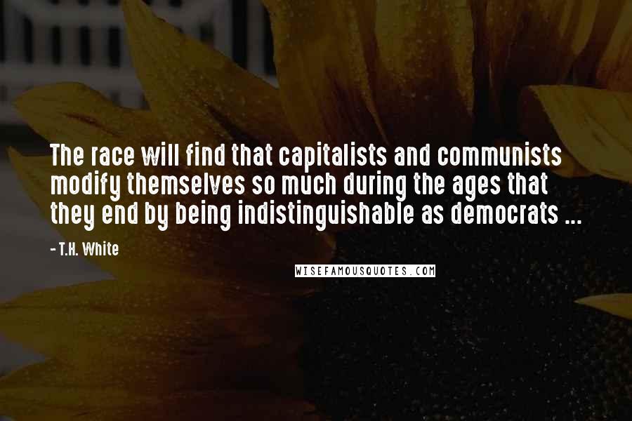 T.H. White Quotes: The race will find that capitalists and communists modify themselves so much during the ages that they end by being indistinguishable as democrats ...