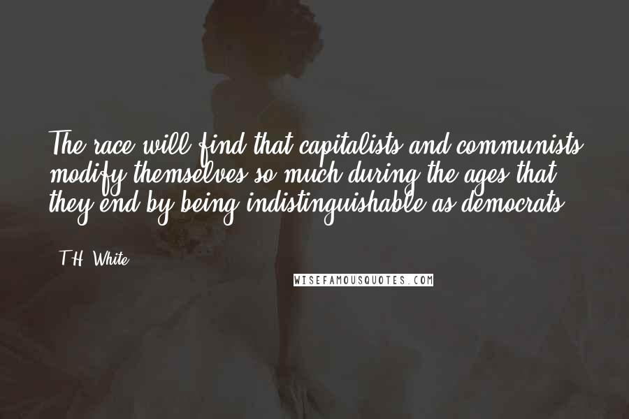 T.H. White Quotes: The race will find that capitalists and communists modify themselves so much during the ages that they end by being indistinguishable as democrats ...