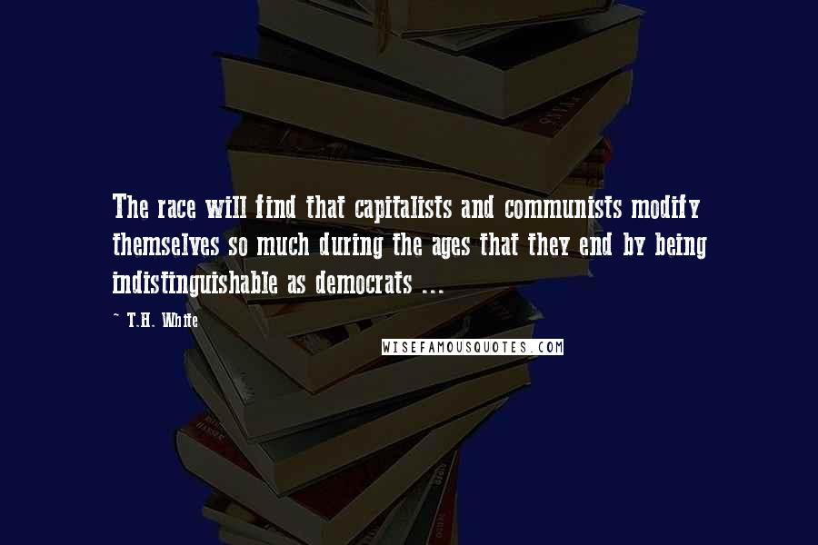 T.H. White Quotes: The race will find that capitalists and communists modify themselves so much during the ages that they end by being indistinguishable as democrats ...