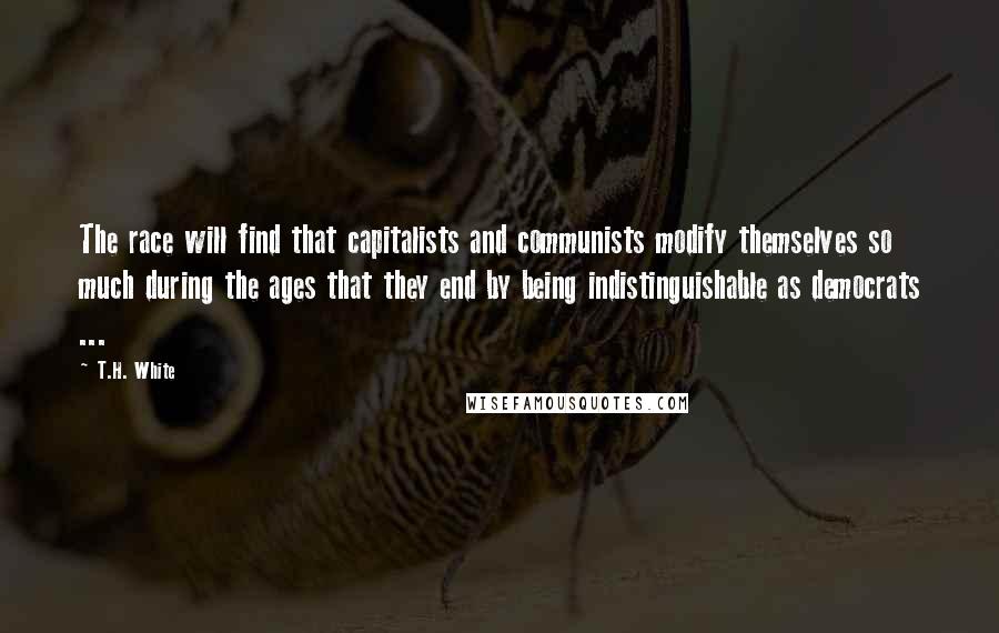 T.H. White Quotes: The race will find that capitalists and communists modify themselves so much during the ages that they end by being indistinguishable as democrats ...