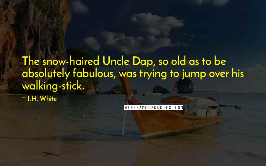 T.H. White Quotes: The snow-haired Uncle Dap, so old as to be absolutely fabulous, was trying to jump over his walking-stick.
