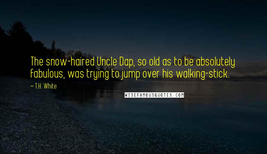 T.H. White Quotes: The snow-haired Uncle Dap, so old as to be absolutely fabulous, was trying to jump over his walking-stick.