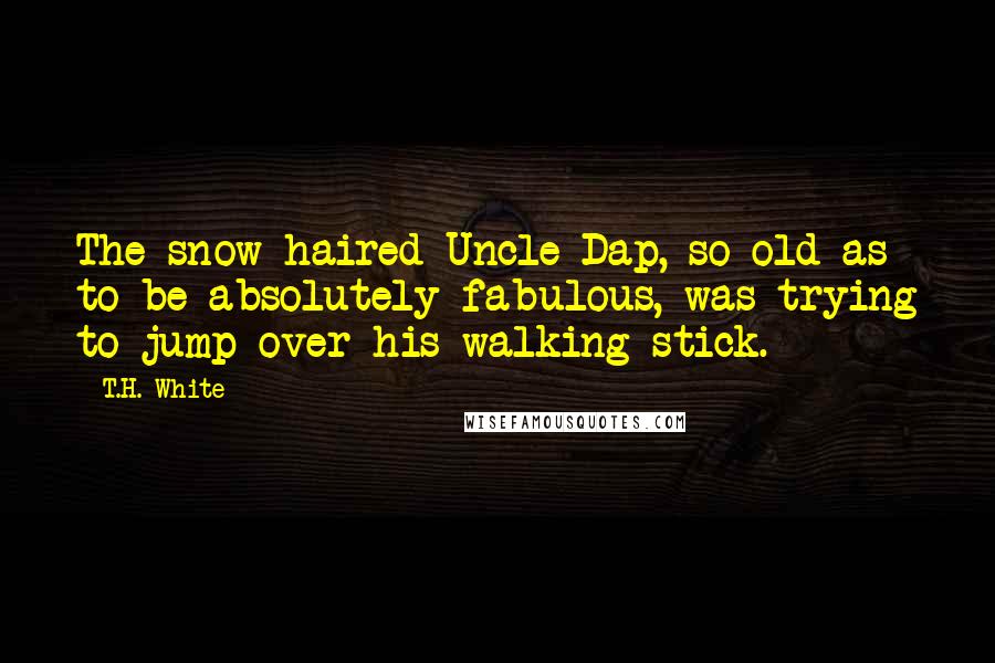 T.H. White Quotes: The snow-haired Uncle Dap, so old as to be absolutely fabulous, was trying to jump over his walking-stick.