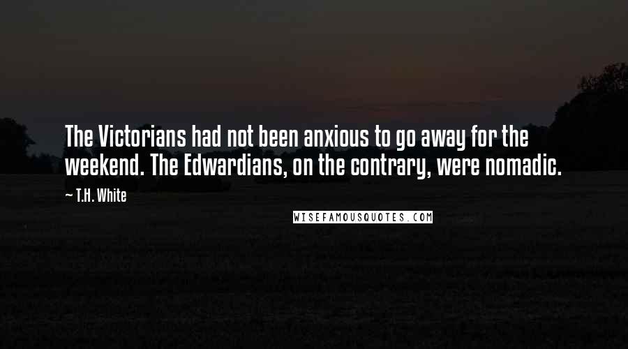 T.H. White Quotes: The Victorians had not been anxious to go away for the weekend. The Edwardians, on the contrary, were nomadic.