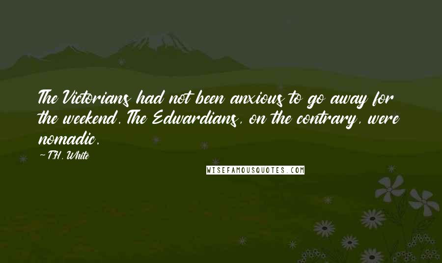 T.H. White Quotes: The Victorians had not been anxious to go away for the weekend. The Edwardians, on the contrary, were nomadic.